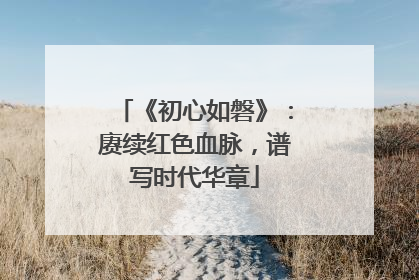 《初心如磐》：赓续红色血脉，谱写时代华章