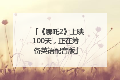 《哪吒2》上映100天，正在筹备英语配音版