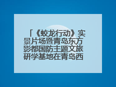 《蛟龙行动》实景片场暨青岛东方影都国防主题文旅研学基地在青岛西海岸新区开业