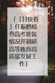 「甘快看」任振鹤检查高考准备情况并调研高等教育高质量发展工作
