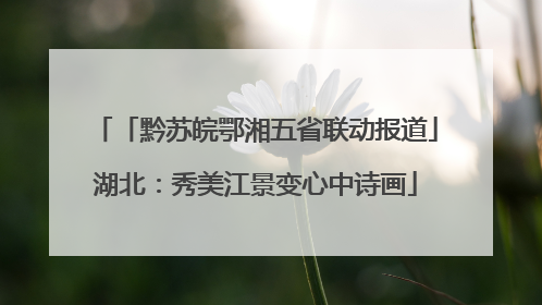 「黔苏皖鄂湘五省联动报道」湖北：秀美江景变心中诗画