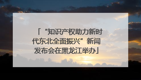 “知识产权助力新时代东北全面振兴”新闻发布会在黑龙江举办