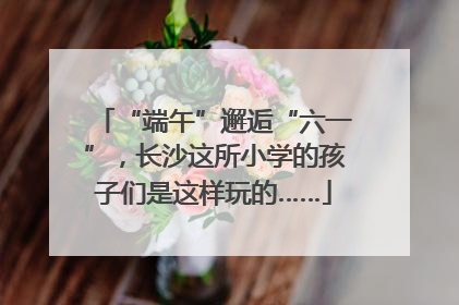 “端午”邂逅“六一”，长沙这所小学的孩子们是这样玩的……