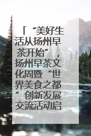 “美好生活从扬州早茶开始”，扬州早茶文化周暨“世界美食之都”创新发展交流活动启幕