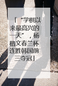 “学棋以来最高兴的一天”，杨楷文春兰杯连胜韩国前三夺冠