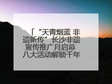 “天青烟蓝 非遗新传”长沙非遗宣传推广月启幕 八大活动解锁千年文化的青春密码