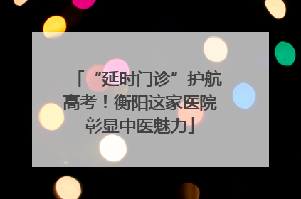“延时门诊”护航高考！衡阳这家医院彰显中医魅力