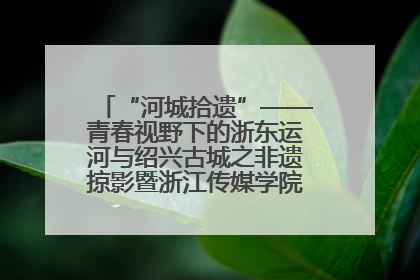 “河城拾遗”——青春视野下的浙东运河与绍兴古城之非遗掠影暨浙江传媒学院小学期来绍