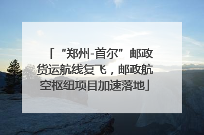 “郑州-首尔”邮政货运航线复飞，邮政航空枢纽项目加速落地