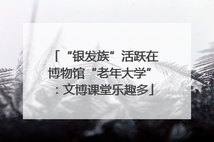 “银发族”活跃在博物馆“老年大学”：文博课堂乐趣多