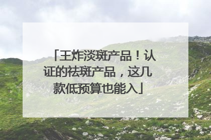 王炸淡斑产品！认证的祛斑产品，这几款低预算也能入