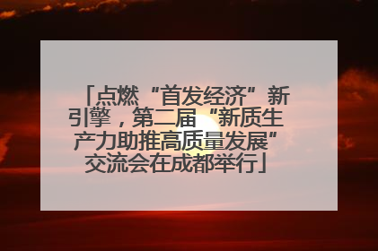 点燃“首发经济”新引擎，第二届“新质生产力助推高质量发展”交流会在成都举行