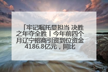 牢记嘱托显担当 决胜之年夺全胜丨今年前四个月辽宁招商引资到位资金4186.8亿元，同比增长17.4%