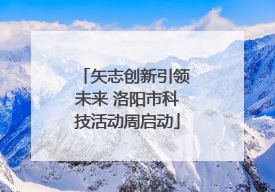 矢志创新引领未来 洛阳市科技活动周启动