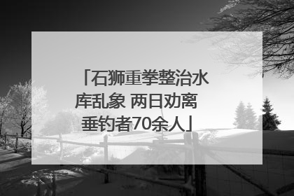 石狮重拳整治水库乱象 两日劝离垂钓者70余人