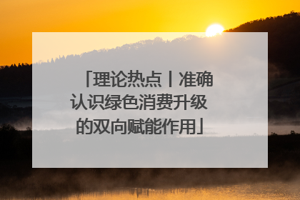 理论热点丨准确认识绿色消费升级的双向赋能作用