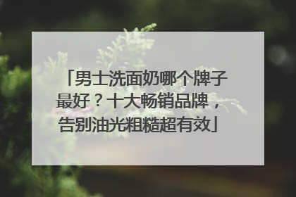 男士洗面奶哪个牌子最好？十大畅销品牌，告别油光粗糙超有效