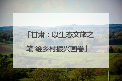 甘肃：以生态文旅之笔 绘乡村振兴画卷