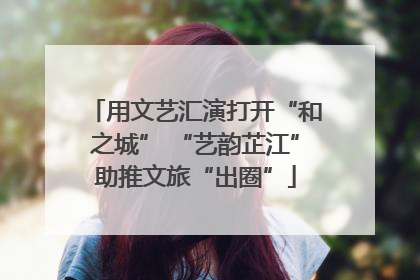 用文艺汇演打开“和之城” “艺韵芷江”助推文旅“出圈”