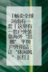 畅卖全球 河南有一套丨这里有一套户外装备海外“出圈” 平舆户外用品：让“休闲风”长红