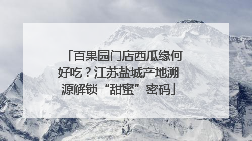 百果园门店西瓜缘何好吃？江苏盐城产地溯源解锁“甜蜜”密码