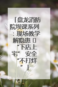 盘龙消防院坝课系列：现场教学解隐患   “下店上宅” 安全 “不打烊”