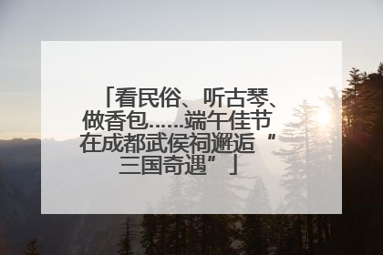 看民俗、听古琴、做香包……端午佳节在成都武侯祠邂逅“三国奇遇”