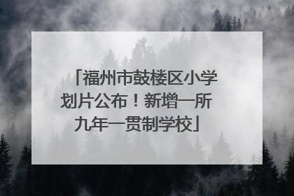 福州市鼓楼区小学划片公布！新增一所九年一贯制学校