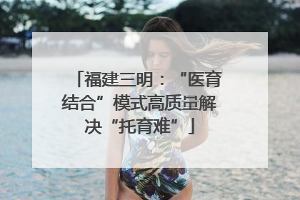 福建三明：“医育结合”模式高质量解决“托育难”
