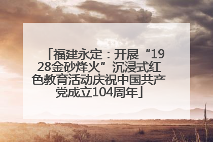 福建永定：开展“1928金砂烽火”沉浸式红色教育活动庆祝中国共产党成立104周年
