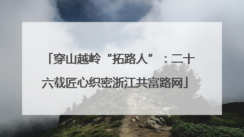 穿山越岭“拓路人”：二十六载匠心织密浙江共富路网