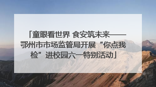 童眼看世界 食安筑未来——鄂州市市场监管局开展“你点我检”进校园六一特别活动