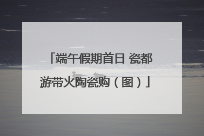 端午假期首日 瓷都游带火陶瓷购（图）