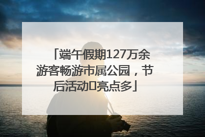 端午假期127万余游客畅游市属公园，节后活动﻿亮点多