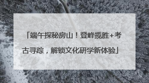 端午探秘房山！登峰揽胜+考古寻踪，解锁文化研学新体验