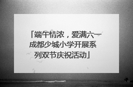 端午情浓，爱满六一 成都少城小学开展系列双节庆祝活动