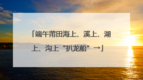 端午莆田海上、溪上、湖上、沟上“扒龙船”→