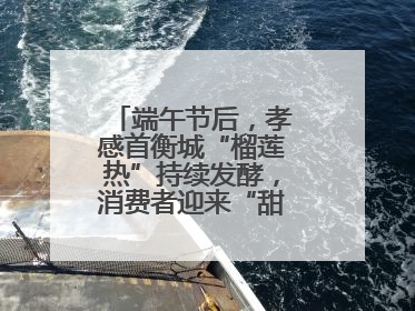 端午节后，孝感首衡城“榴莲热”持续发酵，消费者迎来“甜蜜”囤货期