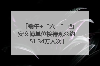 端午+“六一” 西安文博单位接待观众约51.34万人次