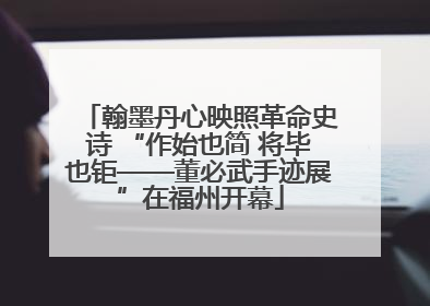 翰墨丹心映照革命史诗 “作始也简 将毕也钜——董必武手迹展”在福州开幕