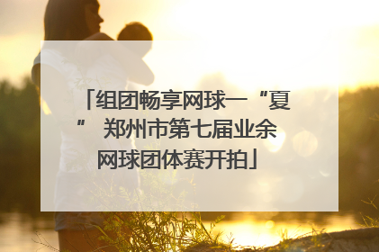 组团畅享网球一“夏” 郑州市第七届业余网球团体赛开拍