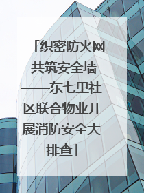 织密防火网 共筑安全墙——东七里社区联合物业开展消防安全大排查