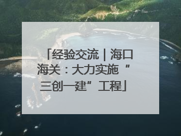 经验交流｜海口海关：大力实施“三创一建”工程