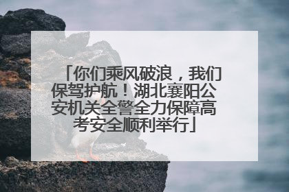 你们乘风破浪，我们保驾护航！湖北襄阳公安机关全警全力保障高考安全顺利举行