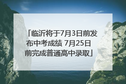临沂将于7月3日前发布中考成绩 7月25日前完成普通高中录取