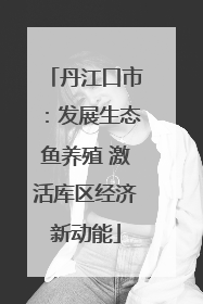 丹江口市：发展生态鱼养殖 激活库区经济新动能