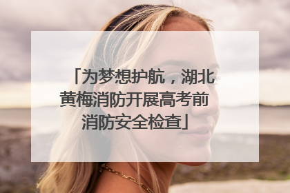 为梦想护航，湖北黄梅消防开展高考前消防安全检查
