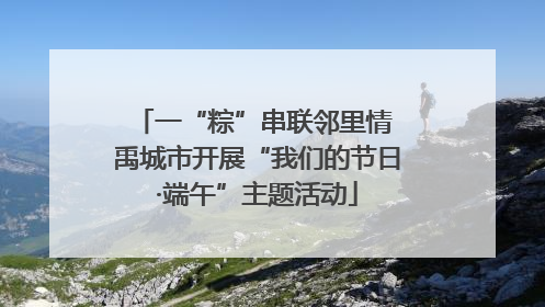 一“粽”串联邻里情 禹城市开展“我们的节日·端午”主题活动