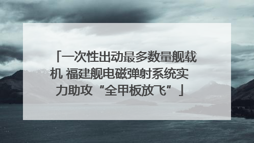 一次性出动最多数量舰载机 福建舰电磁弹射系统实力助攻“全甲板放飞”