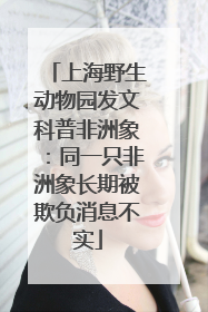 上海野生动物园发文科普非洲象：同一只非洲象长期被欺负消息不实